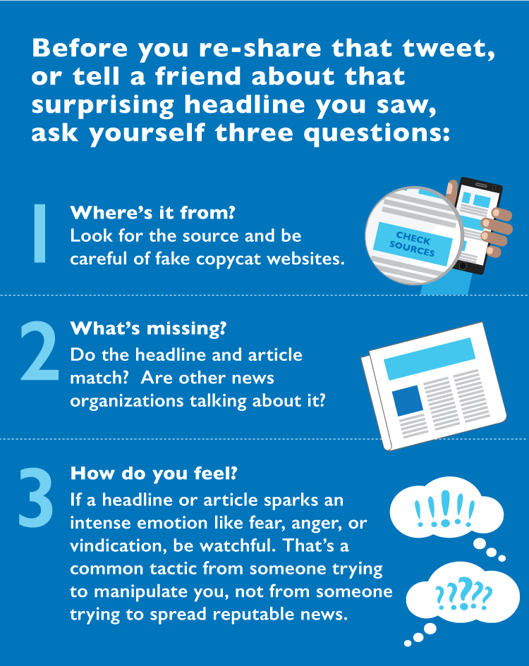 Infographic with someone holding a phone and the button “Check Sources” is magnified, a newspaper, and thought bubbles with exclamation points and question marks. Transcript: Before you re-share that tweet, or tell a friend about that surprising headline you saw; ask yourself three questions:  
1. Where’s it from? Look for the source and be careful of fake copycat websites. 2. What’s missing? Do the headline and article match? Are other news organizations talking about it? 3. How do you feel? If a headline or article sparks an intense emotion like fear, anger, or vindication be watchful. That’s a common tactic from someone trying to manipulate you, not from someone trying to spread reputable news.
